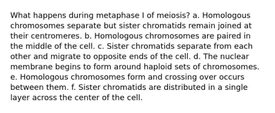 What happens during metaphase I of meiosis? a. Homologous chromosomes separate but sister chromatids remain joined at their centromeres. b. Homologous chromosomes are paired in the middle of the cell. c. Sister chromatids separate from each other and migrate to opposite ends of the cell. d. The nuclear membrane begins to form around haploid sets of chromosomes. e. Homologous chromosomes form and crossing over occurs between them. f. Sister chromatids are distributed in a single layer across the center of the cell.