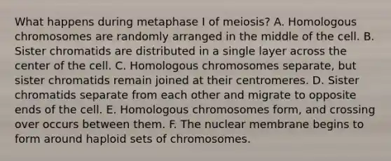 What happens during metaphase I of meiosis? A. Homologous chromosomes are randomly arranged in the middle of the cell. B. Sister chromatids are distributed in a single layer across the center of the cell. C. Homologous chromosomes separate, but sister chromatids remain joined at their centromeres. D. Sister chromatids separate from each other and migrate to opposite ends of the cell. E. Homologous chromosomes form, and crossing over occurs between them. F. The nuclear membrane begins to form around haploid sets of chromosomes.