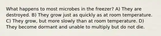 What happens to most microbes in the freezer? A) They are destroyed. B) They grow just as quickly as at room temperature. C) They grow, but more slowly than at room temperature. D) They become dormant and unable to multiply but do not die.