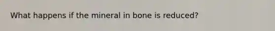 What happens if the mineral in bone is reduced?