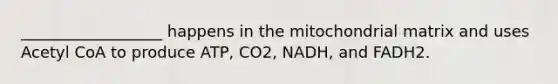 __________________ happens in the mitochondrial matrix and uses Acetyl CoA to produce ATP, CO2, NADH, and FADH2.