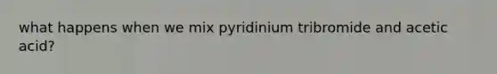 what happens when we mix pyridinium tribromide and acetic acid?