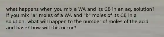 what happens when you mix a WA and its CB in an aq. solution? if you mix "a" moles of a WA and "b" moles of its CB in a solution, what will happen to the number of moles of the acid and base? how will this occur?