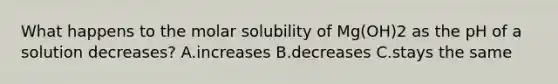 What happens to the molar solubility of Mg(OH)2 as the pH of a solution decreases? A.increases B.decreases C.stays the same