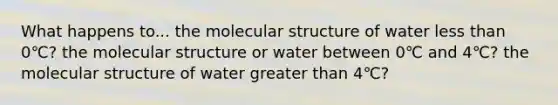 What happens to... the molecular structure of water less than 0℃? the molecular structure or water between 0℃ and 4℃? the molecular structure of water greater than 4℃?