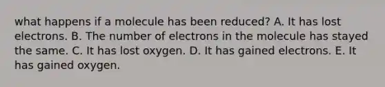 what happens if a molecule has been reduced? A. It has lost electrons. B. The number of electrons in the molecule has stayed the same. C. It has lost oxygen. D. It has gained electrons. E. It has gained oxygen.