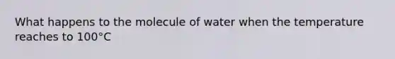 What happens to the molecule of water when the temperature reaches to 100°C