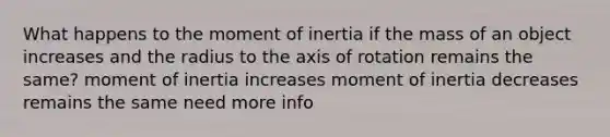 What happens to the moment of inertia if the mass of an object increases and the radius to the axis of rotation remains the same? moment of inertia increases moment of inertia decreases remains the same need more info