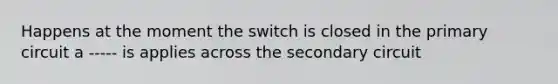 Happens at the moment the switch is closed in the primary circuit a ----- is applies across the secondary circuit