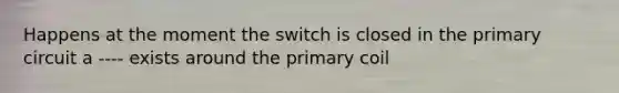 Happens at the moment the switch is closed in the primary circuit a ---- exists around the primary coil