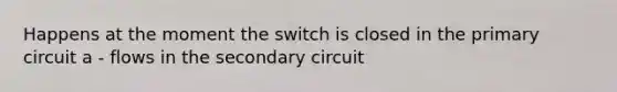 Happens at the moment the switch is closed in the primary circuit a - flows in the secondary circuit