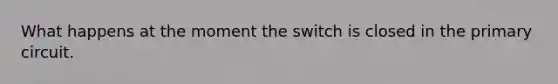 What happens at the moment the switch is closed in the primary circuit.