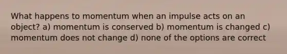 What happens to momentum when an impulse acts on an object? a) momentum is conserved b) momentum is changed c) momentum does not change d) none of the options are correct