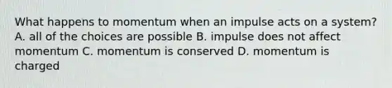 What happens to momentum when an impulse acts on a system? A. all of the choices are possible B. impulse does not affect momentum C. momentum is conserved D. momentum is charged