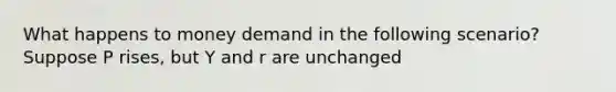 What happens to money demand in the following scenario? Suppose P rises, but Y and r are unchanged