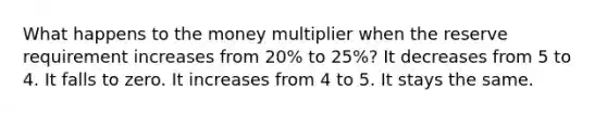 What happens to the money multiplier when the reserve requirement increases from 20% to 25%? It decreases from 5 to 4. It falls to zero. It increases from 4 to 5. It stays the same.