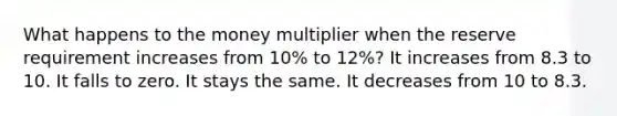 What happens to the money multiplier when the reserve requirement increases from 10% to 12%? It increases from 8.3 to 10. It falls to zero. It stays the same. It decreases from 10 to 8.3.