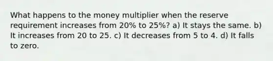 What happens to the money multiplier when the reserve requirement increases from 20% to 25%? a) It stays the same. b) It increases from 20 to 25. c) It decreases from 5 to 4. d) It falls to zero.