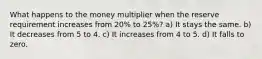 What happens to the money multiplier when the reserve requirement increases from 20% to 25%? a) It stays the same. b) It decreases from 5 to 4. c) It increases from 4 to 5. d) It falls to zero.