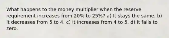 What happens to the money multiplier when the reserve requirement increases from 20% to 25%? a) It stays the same. b) It decreases from 5 to 4. c) It increases from 4 to 5. d) It falls to zero.