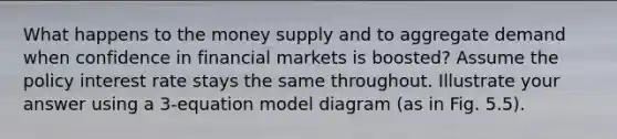 What happens to the money supply and to aggregate demand when confidence in financial markets is boosted? Assume the policy interest rate stays the same throughout. Illustrate your answer using a 3-equation model diagram (as in Fig. 5.5).