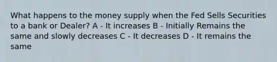 What happens to the money supply when the Fed Sells Securities to a bank or Dealer? A - It increases B - Initially Remains the same and slowly decreases C - It decreases D - It remains the same