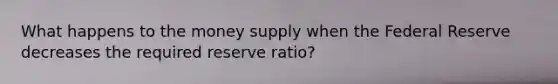 What happens to the money supply when the Federal Reserve decreases the required reserve ratio?