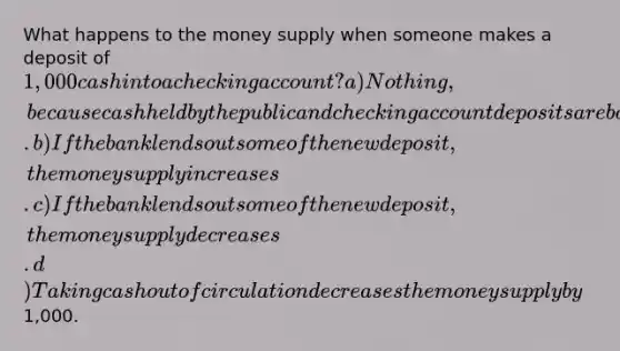 What happens to the money supply when someone makes a deposit of 1,000 cash into a checking account? a) Nothing, because cash held by the public and checking account deposits are both part of the money supply. b) If the bank lends out some of the new deposit, the money supply increases. c) If the bank lends out some of the new deposit, the money supply decreases. d) Taking cash out of circulation decreases the money supply by1,000.