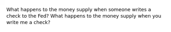 What happens to the money supply when someone writes a check to the Fed? What happens to the money supply when you write me a check?