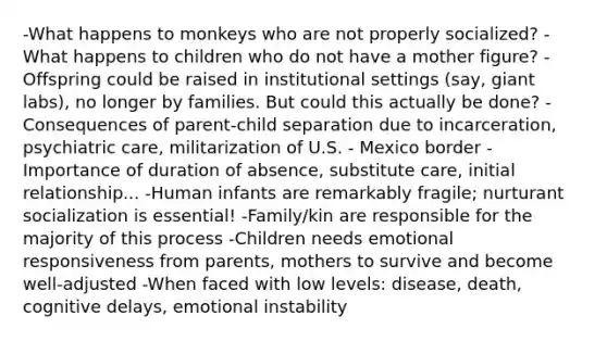 -What happens to monkeys who are not properly socialized? -What happens to children who do not have a mother figure? -Offspring could be raised in institutional settings (say, giant labs), no longer by families. But could this actually be done? -Consequences of parent-child separation due to incarceration, psychiatric care, militarization of U.S. - Mexico border -Importance of duration of absence, substitute care, initial relationship... -Human infants are remarkably fragile; nurturant socialization is essential! -Family/kin are responsible for the majority of this process -Children needs emotional responsiveness from parents, mothers to survive and become well-adjusted -When faced with low levels: disease, death, cognitive delays, emotional instability