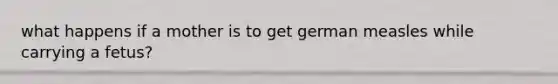 what happens if a mother is to get german measles while carrying a fetus?
