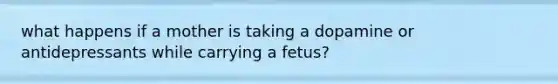 what happens if a mother is taking a dopamine or antidepressants while carrying a fetus?