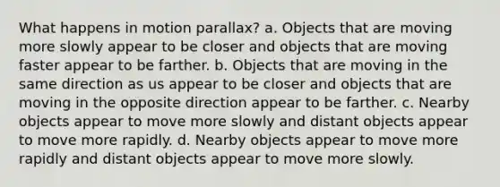 What happens in motion parallax? a. Objects that are moving more slowly appear to be closer and objects that are moving faster appear to be farther. b. Objects that are moving in the same direction as us appear to be closer and objects that are moving in the opposite direction appear to be farther. c. Nearby objects appear to move more slowly and distant objects appear to move more rapidly. d. Nearby objects appear to move more rapidly and distant objects appear to move more slowly.