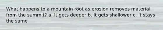 What happens to a mountain root as erosion removes material from the summit? a. It gets deeper b. It gets shallower c. It stays the same