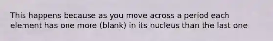 This happens because as you move across a period each element has one more (blank) in its nucleus than the last one