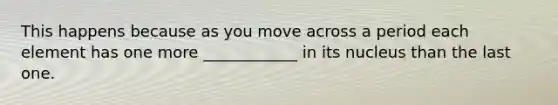 This happens because as you move across a period each element has one more ____________ in its nucleus than the last one.