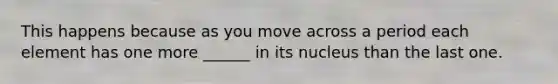 This happens because as you move across a period each element has one more ______ in its nucleus than the last one.