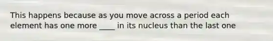 This happens because as you move across a period each element has one more ____ in its nucleus than the last one