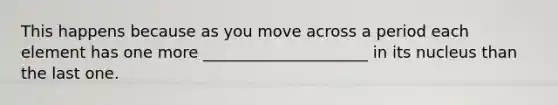 This happens because as you move across a period each element has one more _____________________ in its nucleus than the last one.