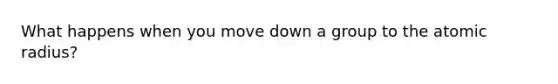 What happens when you move down a group to the atomic radius?