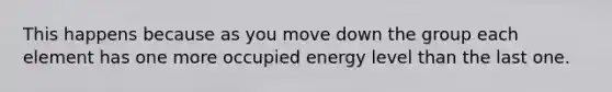 This happens because as you move down the group each element has one more occupied energy level than the last one.