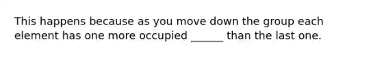 This happens because as you move down the group each element has one more occupied ______ than the last one.