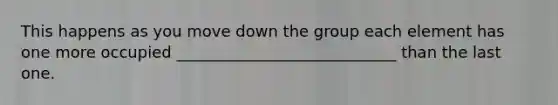 This happens as you move down the group each element has one more occupied ____________________________ than the last one.