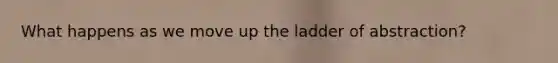 What happens as we move up the ladder of abstraction?