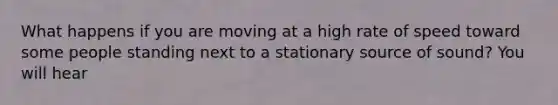 What happens if you are moving at a high rate of speed toward some people standing next to a stationary source of sound? You will hear