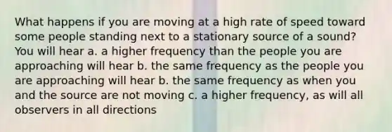 What happens if you are moving at a high rate of speed toward some people standing next to a stationary source of a sound? You will hear a. a higher frequency than the people you are approaching will hear b. the same frequency as the people you are approaching will hear b. the same frequency as when you and the source are not moving c. a higher frequency, as will all observers in all directions