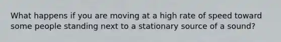 What happens if you are moving at a high rate of speed toward some people standing next to a stationary source of a sound?