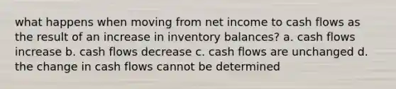 what happens when moving from net income to cash flows as the result of an increase in inventory balances? a. cash flows increase b. cash flows decrease c. cash flows are unchanged d. the change in cash flows cannot be determined