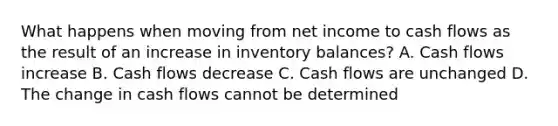 What happens when moving from net income to cash flows as the result of an increase in inventory balances? A. Cash flows increase B. Cash flows decrease C. Cash flows are unchanged D. The change in cash flows cannot be determined