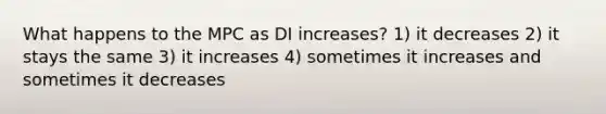 What happens to the MPC as DI increases? 1) it decreases 2) it stays the same 3) it increases 4) sometimes it increases and sometimes it decreases